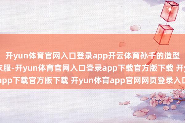 开yun体育官网入口登录app开云体育孙千的造型就像偷穿了奶奶的旧衣服-开yun体育官网入口登录app下载官方版下载 开yun体育app官网网页登录入口