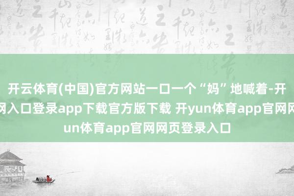 开云体育(中国)官方网站一口一个“妈”地喊着-开yun体育官网入口登录app下载官方版下载 开yun体育app官网网页登录入口
