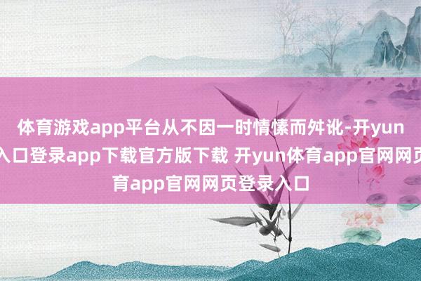 体育游戏app平台从不因一时情愫而舛讹-开yun体育官网入口登录app下载官方版下载 开yun体育app官网网页登录入口