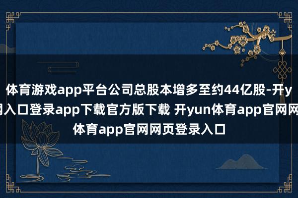 体育游戏app平台公司总股本增多至约44亿股-开yun体育官网入口登录app下载官方版下载 开yun体育app官网网页登录入口