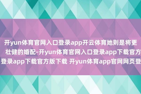 开yun体育官网入口登录app开云体育她则是将更多期间都留给了家庭; 壮健的婚配-开yun体育官网入口登录app下载官方版下载 开yun体育app官网网页登录入口