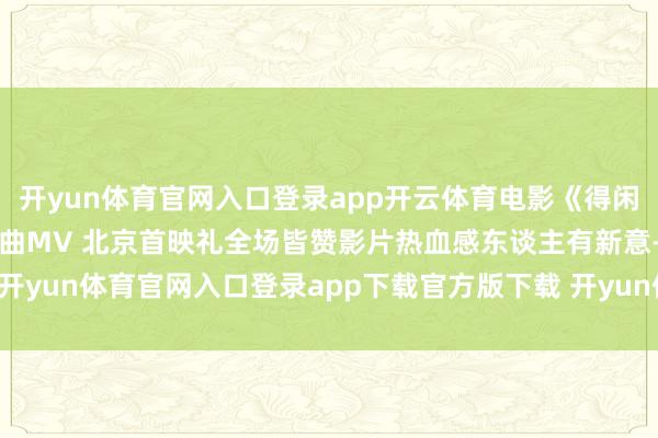 开yun体育官网入口登录app开云体育电影《得闲谨制》发布肖战演唱主题曲MV 北京首映礼全场皆赞影片热血感东谈主有新意-开yun体育官网入口登录app下载官方版下载 开yun体育app官网网页登录入口