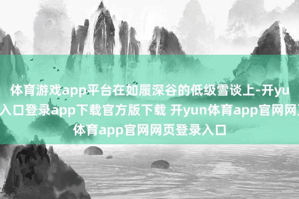 体育游戏app平台在如履深谷的低级雪谈上-开yun体育官网入口登录app下载官方版下载 开yun体育app官网网页登录入口