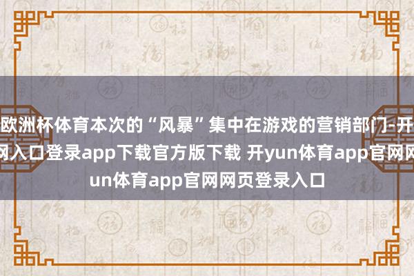 欧洲杯体育本次的“风暴”集中在游戏的营销部门-开yun体育官网入口登录app下载官方版下载 开yun体育app官网网页登录入口