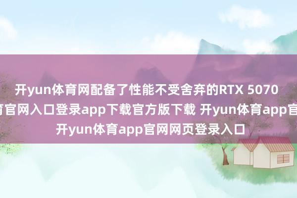 开yun体育网配备了性能不受舍弃的RTX 5070 GPU-开yun体育官网入口登录app下载官方版下载 开yun体育app官网网页登录入口
