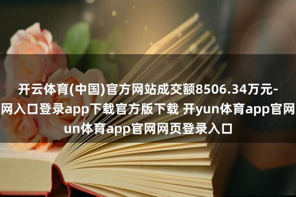 开云体育(中国)官方网站成交额8506.34万元-开yun体育官网入口登录app下载官方版下载 开yun体育app官网网页登录入口