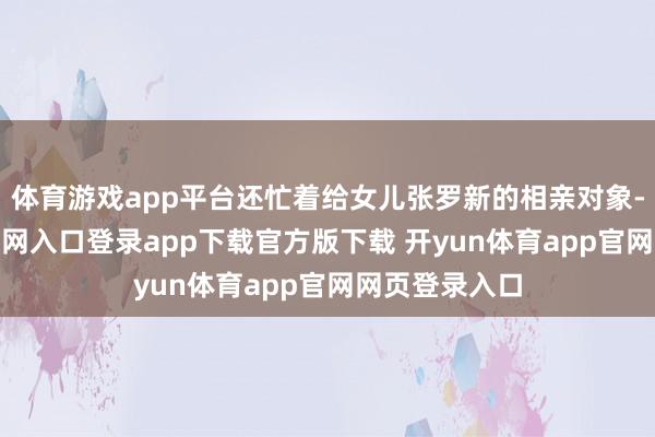 体育游戏app平台还忙着给女儿张罗新的相亲对象-开yun体育官网入口登录app下载官方版下载 开yun体育app官网网页登录入口
