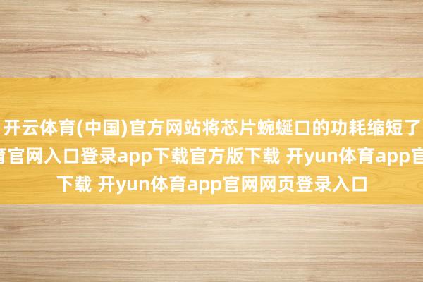 开云体育(中国)官方网站将芯片蜿蜒口的功耗缩短了10倍-开yun体育官网入口登录app下载官方版下载 开yun体育app官网网页登录入口