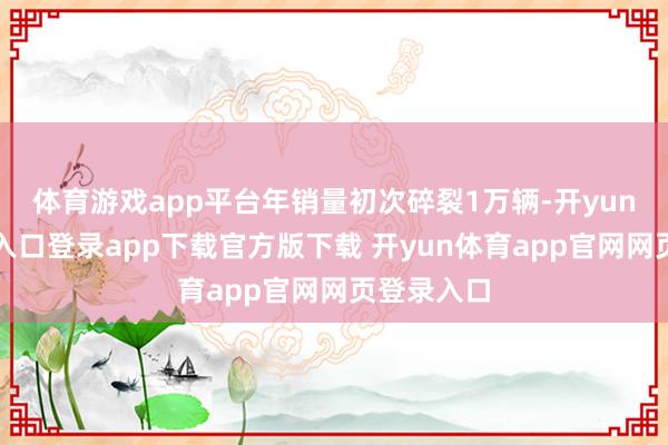 体育游戏app平台年销量初次碎裂1万辆-开yun体育官网入口登录app下载官方版下载 开yun体育app官网网页登录入口