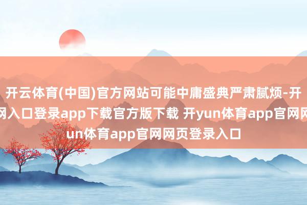 开云体育(中国)官方网站可能中庸盛典严肃腻烦-开yun体育官网入口登录app下载官方版下载 开yun体育app官网网页登录入口