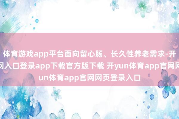 体育游戏app平台面向留心肠、长久性养老需求-开yun体育官网入口登录app下载官方版下载 开yun体育app官网网页登录入口