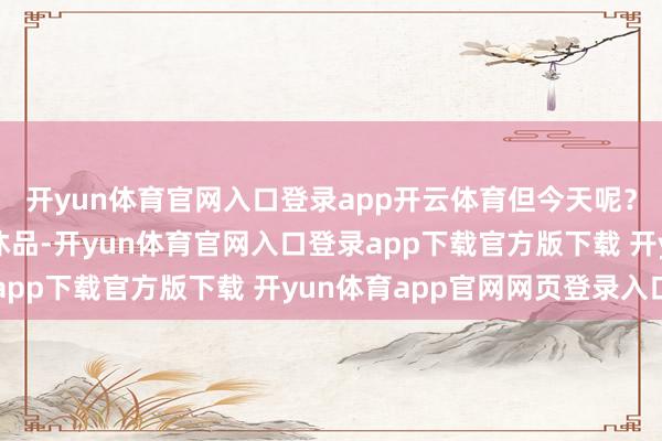 开yun体育官网入口登录app开云体育但今天呢？她们不再是单纯的罢休品-开yun体育官网入口登录app下载官方版下载 开yun体育app官网网页登录入口