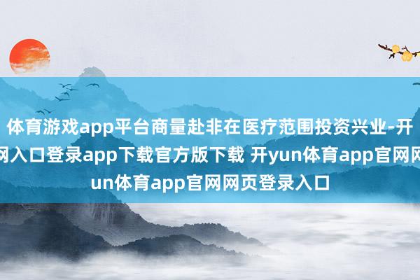 体育游戏app平台商量赴非在医疗范围投资兴业-开yun体育官网入口登录app下载官方版下载 开yun体育app官网网页登录入口