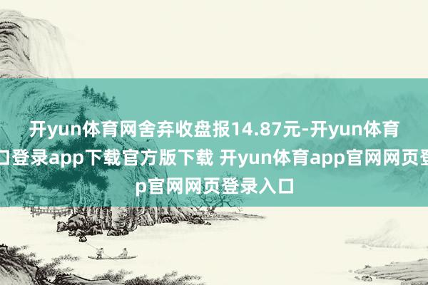 开yun体育网舍弃收盘报14.87元-开yun体育官网入口登录app下载官方版下载 开yun体育app官网网页登录入口