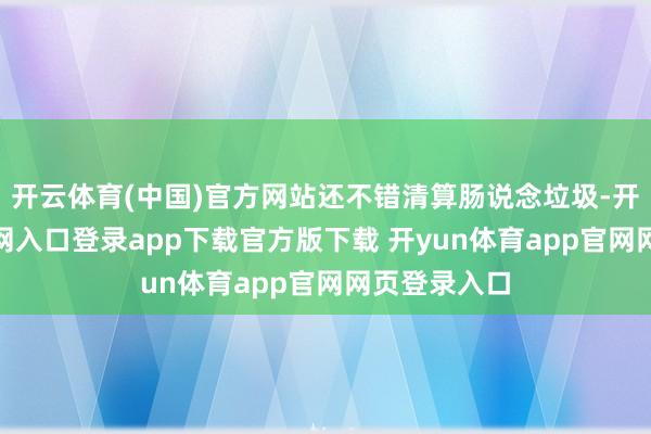 开云体育(中国)官方网站还不错清算肠说念垃圾-开yun体育官网入口登录app下载官方版下载 开yun体育app官网网页登录入口