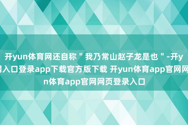 开yun体育网还自称"我乃常山赵子龙是也"-开yun体育官网入口登录app下载官方版下载 开yun体育app官网网页登录入口
