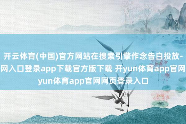 开云体育(中国)官方网站在搜索引擎作念告白投放-开yun体育官网入口登录app下载官方版下载 开yun体育app官网网页登录入口