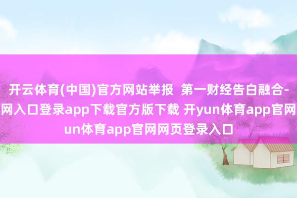 开云体育(中国)官方网站举报 第一财经告白融合-开yun体育官网入口登录app下载官方版下载 开yun体育app官网网页登录入口