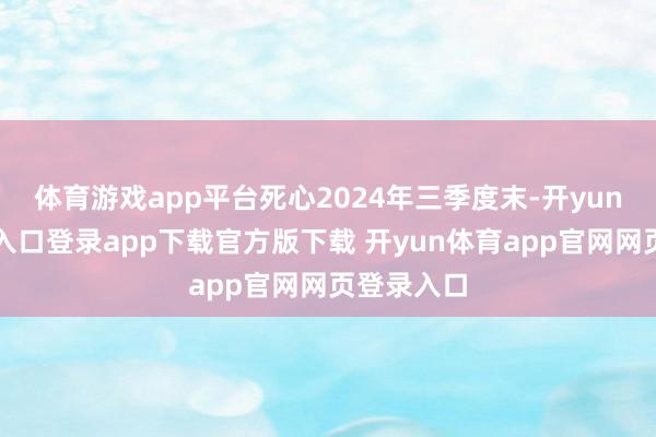 体育游戏app平台死心2024年三季度末-开yun体育官网入口登录app下载官方版下载 开yun体育app官网网页登录入口