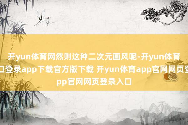 开yun体育网然则这种二次元画风呢-开yun体育官网入口登录app下载官方版下载 开yun体育app官网网页登录入口