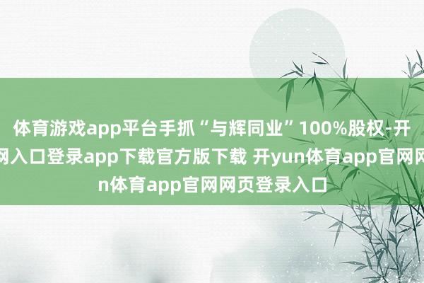 体育游戏app平台手抓“与辉同业”100%股权-开yun体育官网入口登录app下载官方版下载 开yun体育app官网网页登录入口