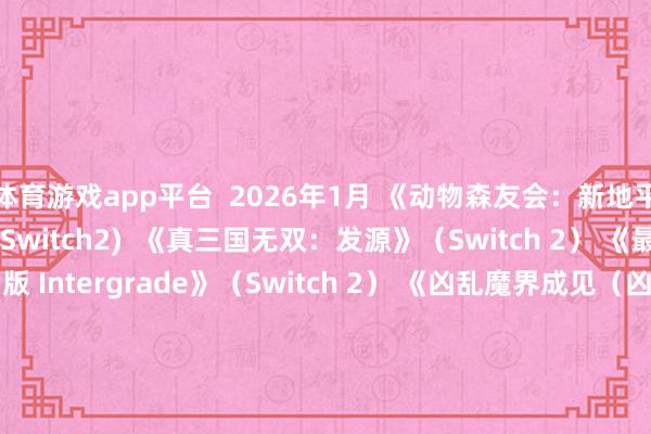 体育游戏app平台  2026年1月 《动物森友会：新地平线》 Switch 2 版 (Switch2)  《真三国无双：发源》（Switch 2） 《最终幻想7：重制版 Intergrade》（Switch 2） 《凶乱魔界成见（凶乱マカイズム）》（Switch/Switch2） 《暗黑拍卖（Switch）》  《Dokapon 3・2・1 超等书籍！》（Switch） 2026年2月 《勇者斗恶龙7 重制版》（Switch/Switch 2） 《马里奥网球狂热》（Switch 2）  《如龙极3/如龙极3听说：Dark Ties》（Switch 2）  《生灵重塑（REANIMAL）》（Switch2） 《狂战传说重制版》（Switch） 《生化危急9：安魂曲》（Switch 2） 瞻望于2026年3月发售 《Coffee Talk Tokyo》（Switch） 宝可梦养殖作《ぽこ あ ポケモン》（Switch 2）  《零红蝶：重制版》(Switch 2) 《怪物猎东说念主物语3》（Switch 2） 《真三国无双2 with 猛将传 Remastered》（Switch/Switch2）  瞻望于2026年4月发售 《识质存在》（Switch2） 《シニガミ姫と異書館ノ怪物》（Switch/Switch 2）  瞻望于2026年5月发售 《007：初露矛头》（Switch2） 瞻望于2026年7月发售 《夜廻》团队新作《ほの暮しの庭》(Switch/Switch 2)  瞻望于2026年春季发售 《超等马里奥手足：古迹 Switch 2 版 + Minnade Ring Ring Park》（Switch 2） 《一又友聚积：守望生涯》（Switch） 《Fate/EXTRA Record》（Switch） 《耀西与不成念念议的图鉴》（Switch 2） 瞻望2026年发售 《うたわれるもの 白への说念標》（Switch 2）  《艾尔登法环》（Switch2） 《超等弹丸论破2x2》（Switch/Switch2） 《薄暮血族》（Switch 2）  《火焰纹章：万紫千红》（Switch 2）  《冒险家艾略特的千年物语》  《魔法仙女的因习村》（Switch） 《节律天堂：古迹之星》（Switch）  -开yun体育官网入口登录app下载官方版下载 开yun体育app官网网页登录入口