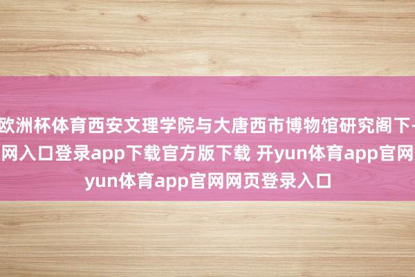 欧洲杯体育西安文理学院与大唐西市博物馆研究阁下-开yun体育官网入口登录app下载官方版下载 开yun体育app官网网页登录入口