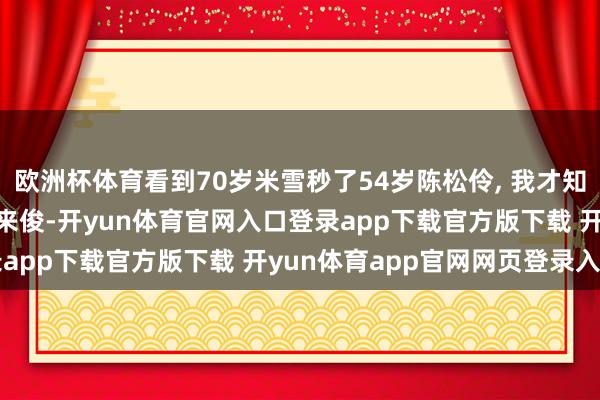 欧洲杯体育看到70岁米雪秒了54岁陈松伶, 我才知谈什么是: 有钱难买老来俊-开yun体育官网入口登录app下载官方版下载 开yun体育app官网网页登录入口