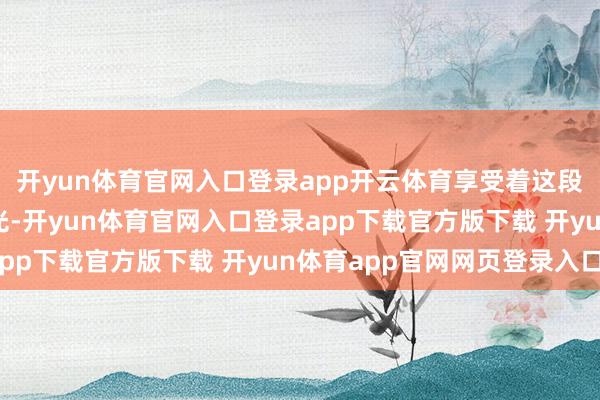 开yun体育官网入口登录app开云体育享受着这段存眷而纵容的周末时光-开yun体育官网入口登录app下载官方版下载 开yun体育app官网网页登录入口