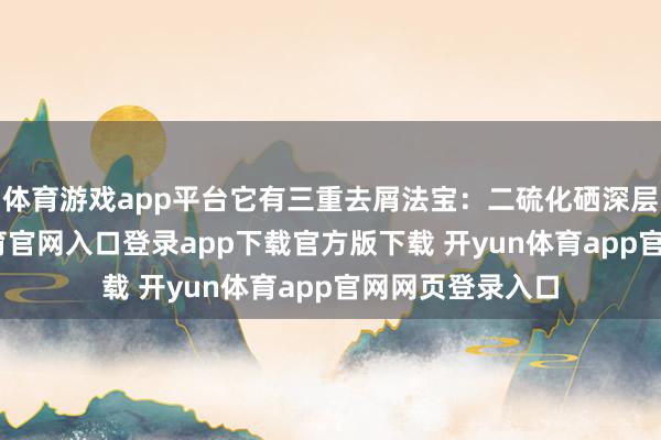 体育游戏app平台它有三重去屑法宝：二硫化硒深层净化-开yun体育官网入口登录app下载官方版下载 开yun体育app官网网页登录入口