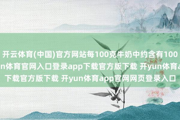 开云体育(中国)官方网站每100克牛奶中约含有100 - 120毫克的钙-开yun体育官网入口登录app下载官方版下载 开yun体育app官网网页登录入口