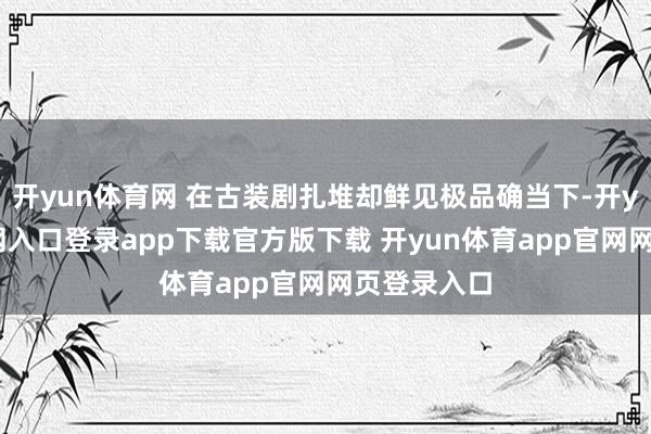 开yun体育网 在古装剧扎堆却鲜见极品确当下-开yun体育官网入口登录app下载官方版下载 开yun体育app官网网页登录入口