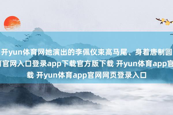 开yun体育网她演出的李佩仪束高马尾、身着唐制圆领袍-开yun体育官网入口登录app下载官方版下载 开yun体育app官网网页登录入口