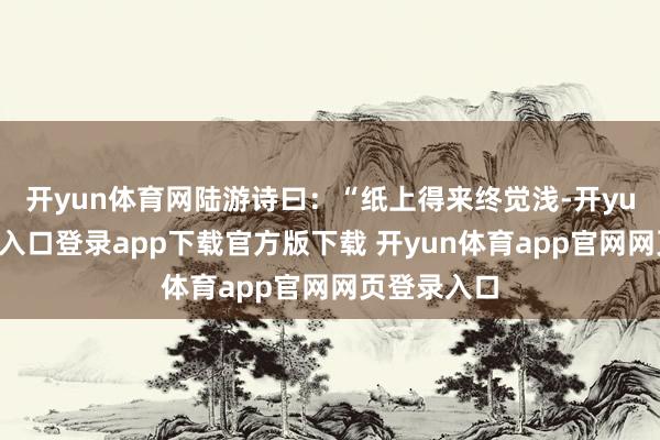 开yun体育网陆游诗曰：“纸上得来终觉浅-开yun体育官网入口登录app下载官方版下载 开yun体育app官网网页登录入口