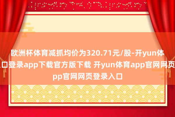 欧洲杯体育减抓均价为320.71元/股-开yun体育官网入口登录app下载官方版下载 开yun体育app官网网页登录入口