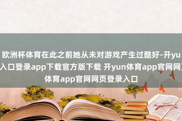 欧洲杯体育在此之前她从未对游戏产生过酷好-开yun体育官网入口登录app下载官方版下载 开yun体育app官网网页登录入口