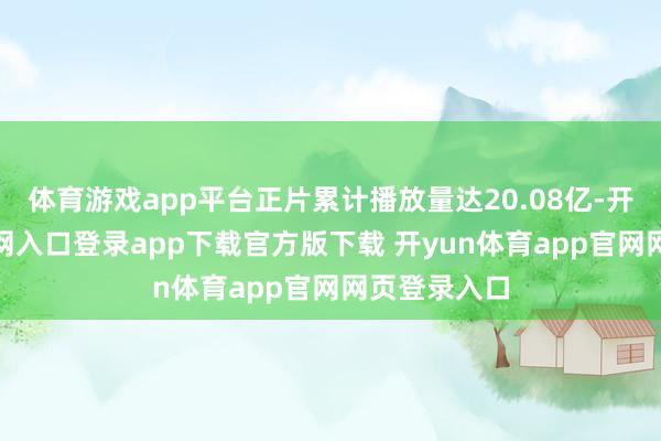 体育游戏app平台正片累计播放量达20.08亿-开yun体育官网入口登录app下载官方版下载 开yun体育app官网网页登录入口