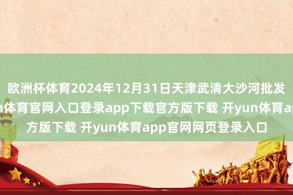 欧洲杯体育2024年12月31日天津武清大沙河批发市集价钱行情-开yun体育官网入口登录app下载官方版下载 开yun体育app官网网页登录入口