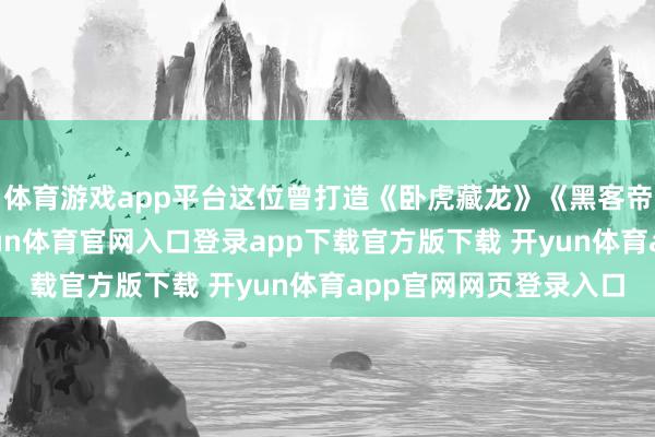 体育游戏app平台这位曾打造《卧虎藏龙》《黑客帝国》的金牌武指-开yun体育官网入口登录app下载官方版下载 开yun体育app官网网页登录入口