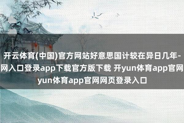 开云体育(中国)官方网站好意思国计较在异日几年-开yun体育官网入口登录app下载官方版下载 开yun体育app官网网页登录入口