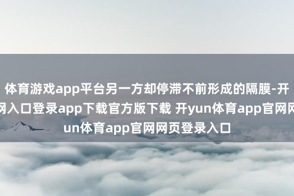 体育游戏app平台另一方却停滞不前形成的隔膜-开yun体育官网入口登录app下载官方版下载 开yun体育app官网网页登录入口