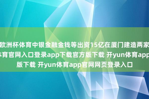 欧洲杯体育中银金融金钱等出资15亿在厦门建造两家结伙企业-开yun体育官网入口登录app下载官方版下载 开yun体育app官网网页登录入口