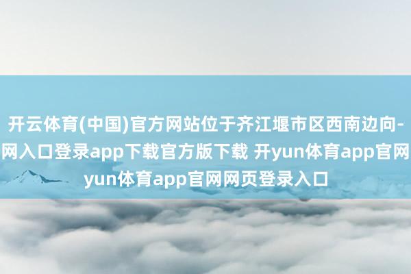 开云体育(中国)官方网站位于齐江堰市区西南边向-开yun体育官网入口登录app下载官方版下载 开yun体育app官网网页登录入口