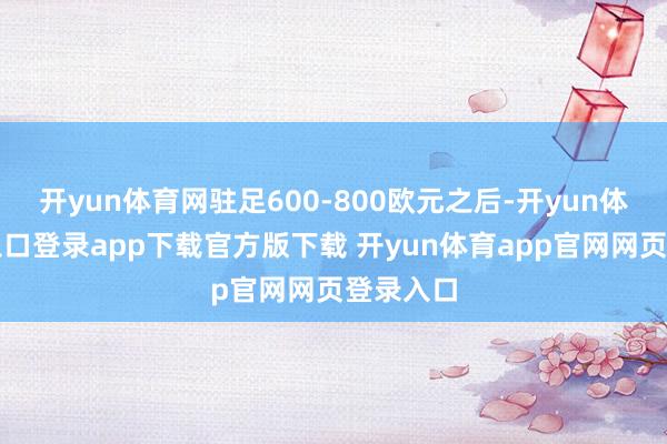 开yun体育网驻足600-800欧元之后-开yun体育官网入口登录app下载官方版下载 开yun体育app官网网页登录入口