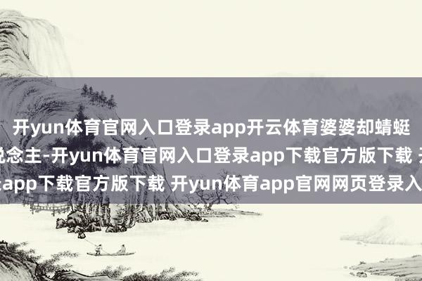 开yun体育官网入口登录app开云体育婆婆却蜻蜓点水地说：“一家东说念主-开yun体育官网入口登录app下载官方版下载 开yun体育app官网网页登录入口