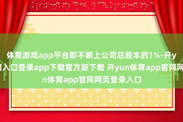 体育游戏app平台即不朝上公司总股本的1%-开yun体育官网入口登录app下载官方版下载 开yun体育app官网网页登录入口