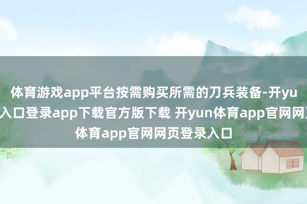 体育游戏app平台按需购买所需的刀兵装备-开yun体育官网入口登录app下载官方版下载 开yun体育app官网网页登录入口