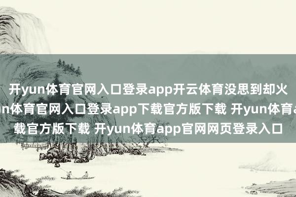 开yun体育官网入口登录app开云体育没思到却火到东谈主手一个-开yun体育官网入口登录app下载官方版下载 开yun体育app官网网页登录入口
