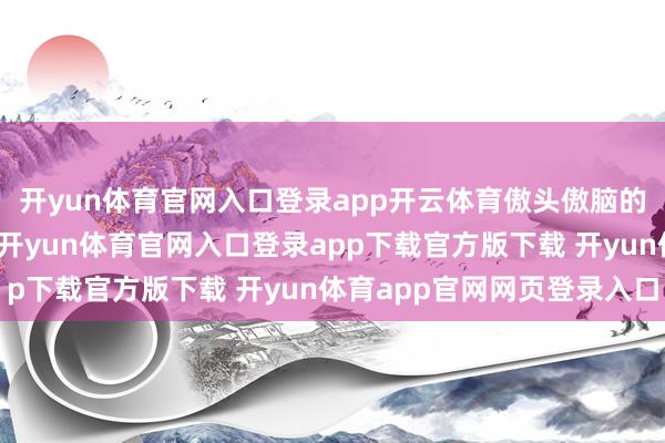 开yun体育官网入口登录app开云体育傲头傲脑的格局引来侠媒欷歔：-开yun体育官网入口登录app下载官方版下载 开yun体育app官网网页登录入口