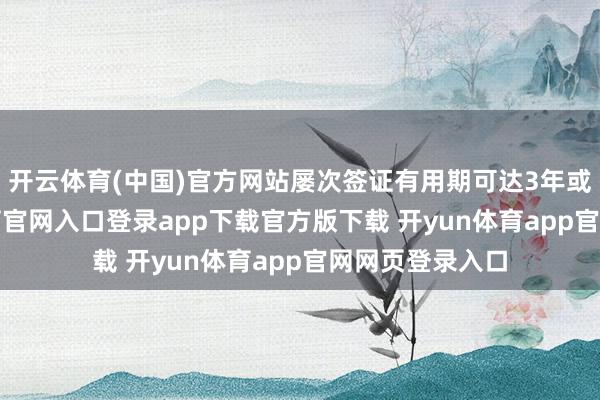 开云体育(中国)官方网站屡次签证有用期可达3年或5年-开yun体育官网入口登录app下载官方版下载 开yun体育app官网网页登录入口